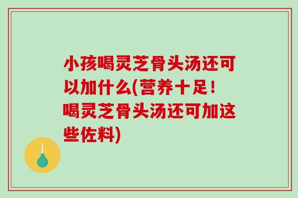 小孩喝灵芝骨头汤还可以加什么(营养十足！喝灵芝骨头汤还可加这些佐料)