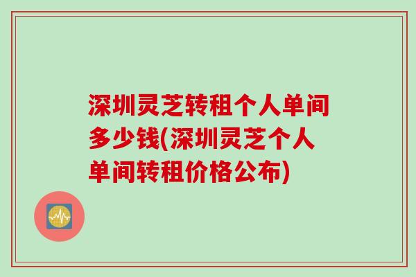 深圳灵芝转租个人单间多少钱(深圳灵芝个人单间转租价格公布)