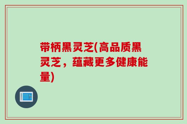 带柄黑灵芝(高品质黑灵芝，蕴藏更多健康能量)