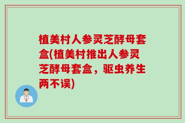 植美村人参灵芝酵母套盒(植美村推出人参灵芝酵母套盒，驱虫养生两不误)