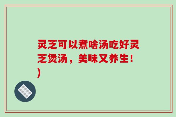 灵芝可以煮啥汤吃好灵芝煲汤，美味又养生！)