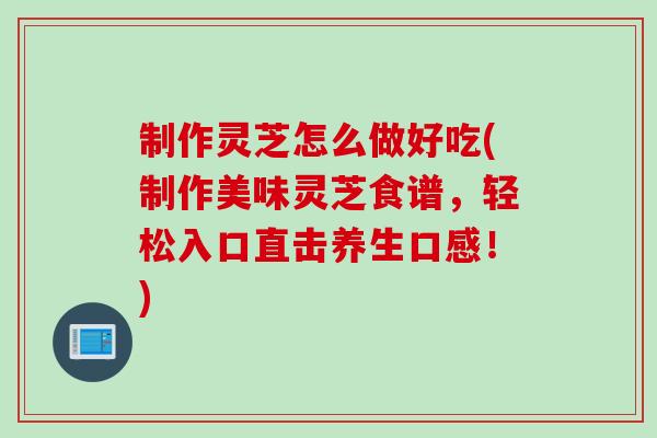 制作灵芝怎么做好吃(制作美味灵芝食谱，轻松入口直击养生口感！)