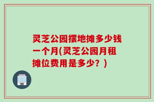 灵芝公园摆地摊多少钱一个月(灵芝公园月租摊位费用是多少？)