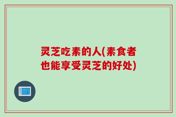 灵芝吃素的人(素食者也能享受灵芝的好处)