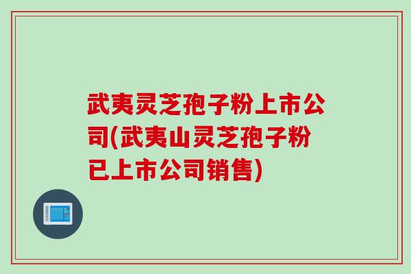 武夷灵芝孢子粉上市公司(武夷山灵芝孢子粉已上市公司销售)