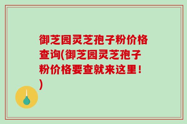 御芝园灵芝孢子粉价格查询(御芝园灵芝孢子粉价格要查就来这里！)