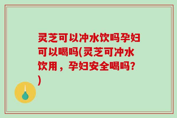 灵芝可以冲水饮吗孕妇可以喝吗(灵芝可冲水饮用，孕妇安全喝吗？)