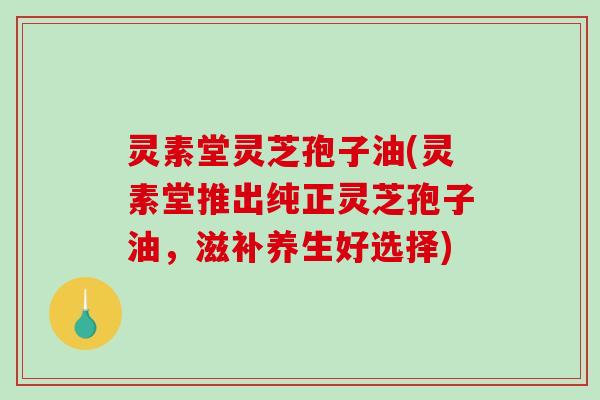 灵素堂灵芝孢子油(灵素堂推出纯正灵芝孢子油，滋补养生好选择)