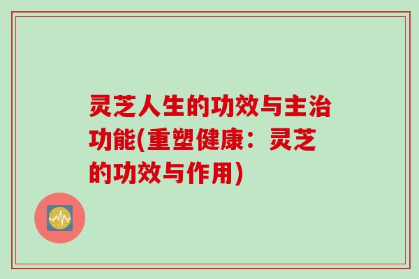 灵芝人生的功效与主治功能(重塑健康：灵芝的功效与作用)