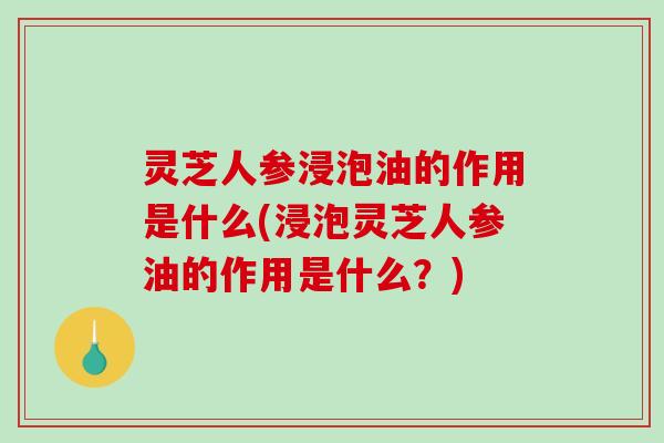 灵芝人参浸泡油的作用是什么(浸泡灵芝人参油的作用是什么？)