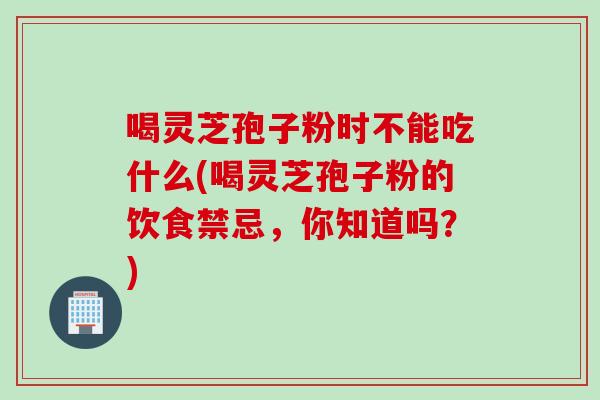 喝灵芝孢子粉时不能吃什么(喝灵芝孢子粉的饮食禁忌，你知道吗？)