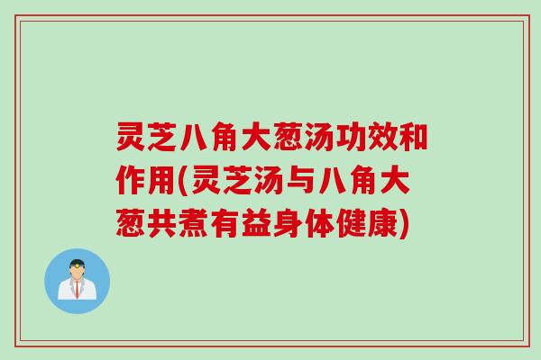 灵芝八角大葱汤功效和作用(灵芝汤与八角大葱共煮有益身体健康)