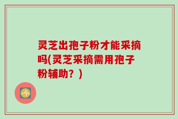 灵芝出孢子粉才能采摘吗(灵芝采摘需用孢子粉辅助？)