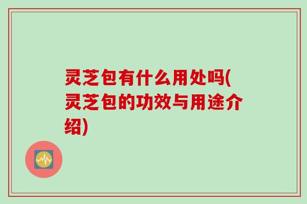 灵芝包有什么用处吗(灵芝包的功效与用途介绍)