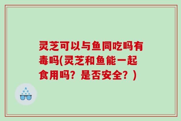 灵芝可以与鱼同吃吗有毒吗(灵芝和鱼能一起食用吗？是否安全？)