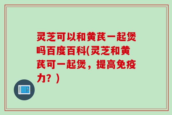 灵芝可以和黄芪一起煲吗百度百科(灵芝和黄芪可一起煲，提高免疫力？)