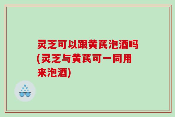 灵芝可以跟黄芪泡酒吗(灵芝与黄芪可一同用来泡酒)