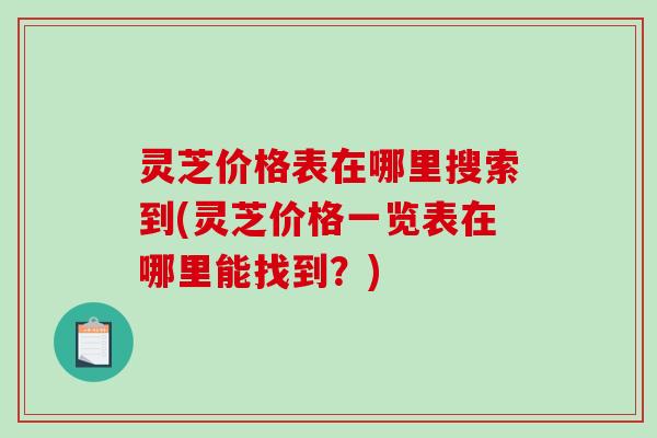 灵芝价格表在哪里搜索到(灵芝价格一览表在哪里能找到？)