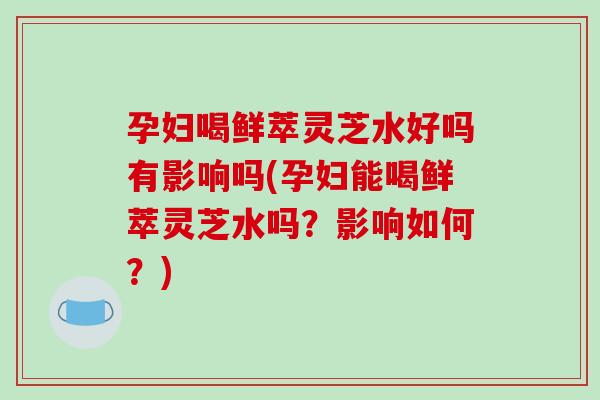 孕妇喝鲜萃灵芝水好吗有影响吗(孕妇能喝鲜萃灵芝水吗？影响如何？)