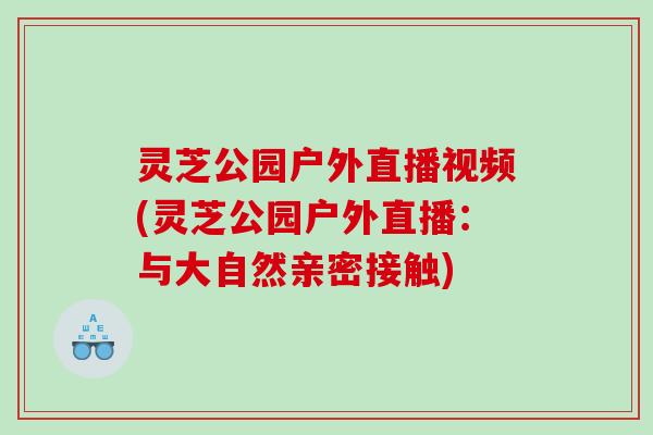 灵芝公园户外直播视频(灵芝公园户外直播：与大自然亲密接触)