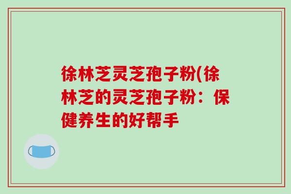 徐林芝灵芝孢子粉(徐林芝的灵芝孢子粉：保健养生的好帮手