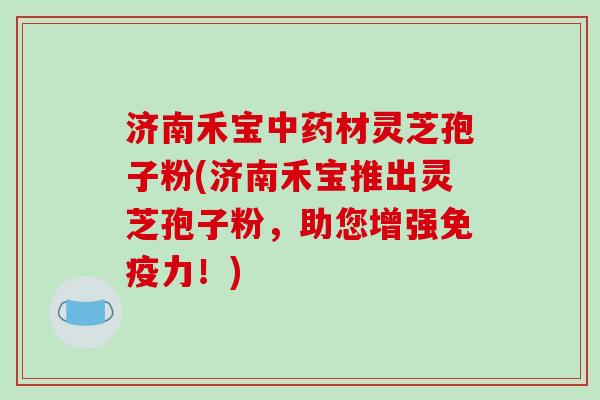 济南禾宝中药材灵芝孢子粉(济南禾宝推出灵芝孢子粉，助您增强免疫力！)