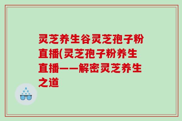灵芝养生谷灵芝孢子粉直播(灵芝孢子粉养生直播——解密灵芝养生之道