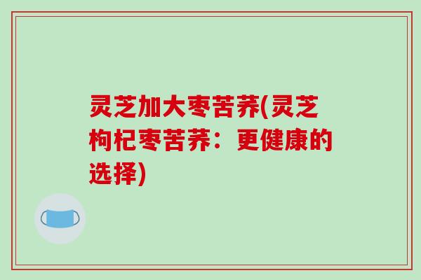 灵芝加大枣苦荞(灵芝枸杞枣苦荞：更健康的选择)