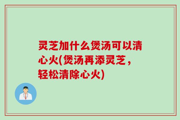 灵芝加什么煲汤可以清心火(煲汤再添灵芝，轻松清除心火)