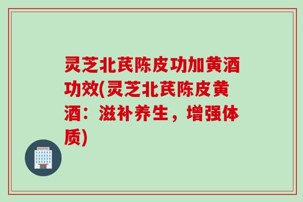 灵芝北芪陈皮功加黄酒功效(灵芝北芪陈皮黄酒：滋补养生，增强体质)
