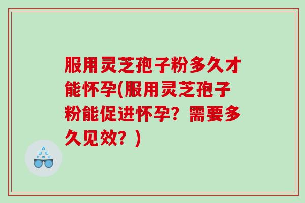 服用灵芝孢子粉多久才能怀孕(服用灵芝孢子粉能促进怀孕？需要多久见效？)