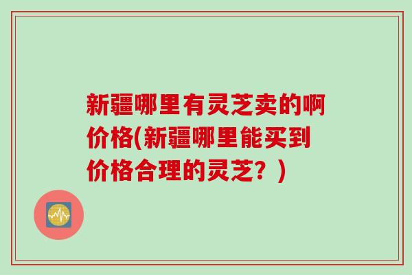 新疆哪里有灵芝卖的啊价格(新疆哪里能买到价格合理的灵芝？)