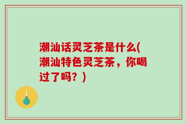 潮汕话灵芝茶是什么(潮汕特色灵芝茶，你喝过了吗？)