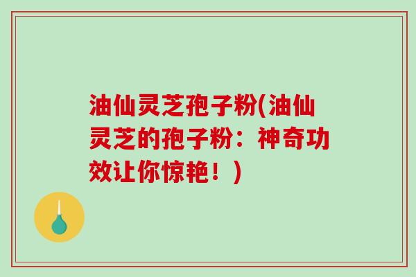 油仙灵芝孢子粉(油仙灵芝的孢子粉：神奇功效让你惊艳！)