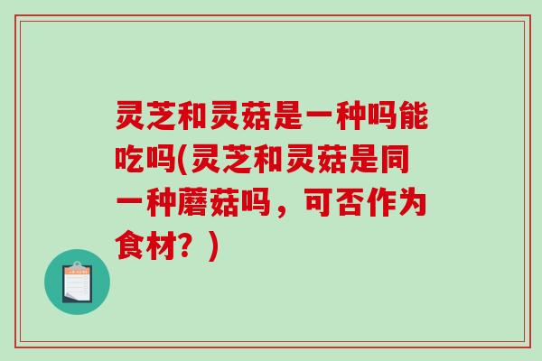 灵芝和灵菇是一种吗能吃吗(灵芝和灵菇是同一种蘑菇吗，可否作为食材？)