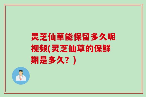 灵芝仙草能保留多久呢视频(灵芝仙草的保鲜期是多久？)