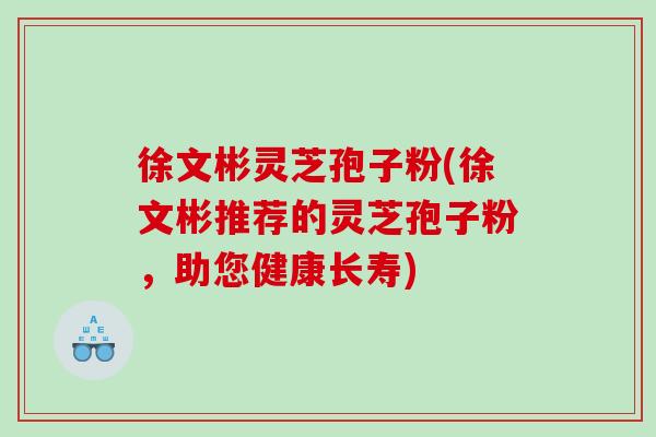 徐文彬灵芝孢子粉(徐文彬推荐的灵芝孢子粉，助您健康长寿)