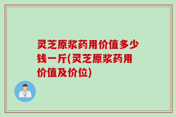 灵芝原浆药用价值多少钱一斤(灵芝原浆药用价值及价位)