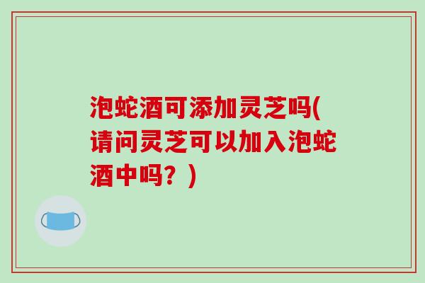 泡蛇酒可添加灵芝吗(请问灵芝可以加入泡蛇酒中吗？)