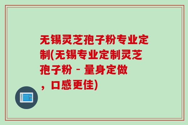 无锡灵芝孢子粉专业定制(无锡专业定制灵芝孢子粉 - 量身定做，口感更佳)