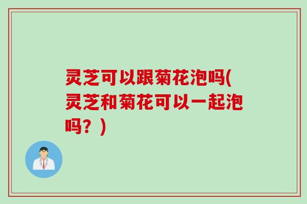 灵芝可以跟菊花泡吗(灵芝和菊花可以一起泡吗？)