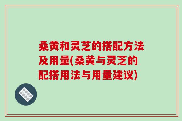 桑黄和灵芝的搭配方法及用量(桑黄与灵芝的配搭用法与用量建议)