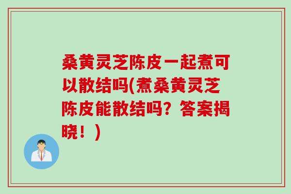 桑黄灵芝陈皮一起煮可以散结吗(煮桑黄灵芝陈皮能散结吗？答案揭晓！)