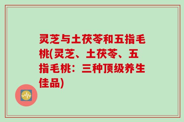 灵芝与土茯苓和五指毛桃(灵芝、土茯苓、五指毛桃：三种顶级养生佳品)