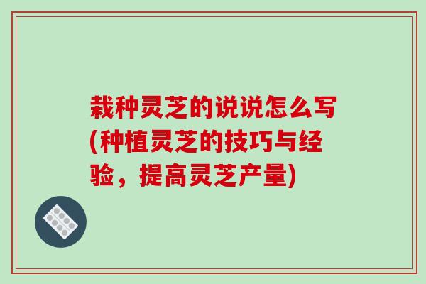 栽种灵芝的说说怎么写(种植灵芝的技巧与经验，提高灵芝产量)
