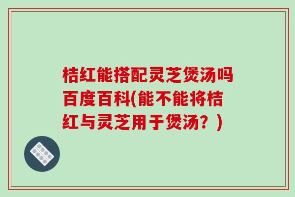 桔红能搭配灵芝煲汤吗百度百科(能不能将桔红与灵芝用于煲汤？)