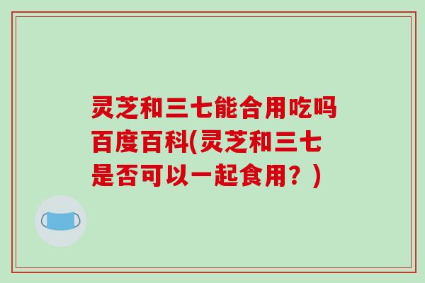 灵芝和三七能合用吃吗百度百科(灵芝和三七是否可以一起食用？)