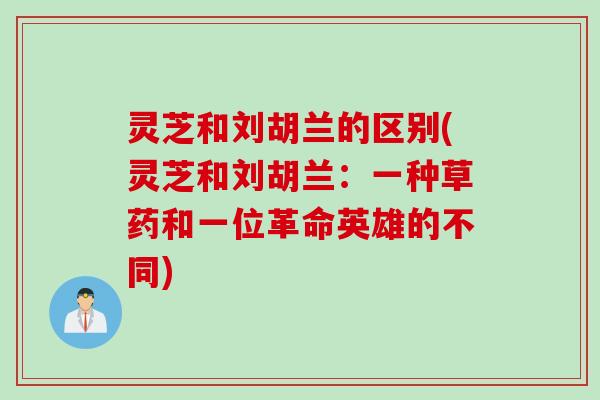 灵芝和刘胡兰的区别(灵芝和刘胡兰：一种草药和一位革命英雄的不同)