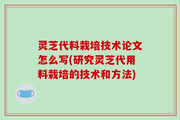 灵芝代料栽培技术论文怎么写(研究灵芝代用料栽培的技术和方法)