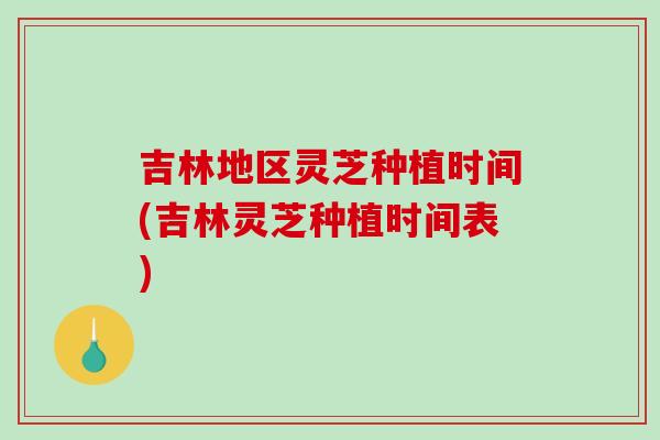 吉林地区灵芝种植时间(吉林灵芝种植时间表)